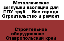 Металлические заглушки изоляции для ППУ труб. - Все города Строительство и ремонт » Строительное оборудование   . Ставропольский край,Пятигорск г.